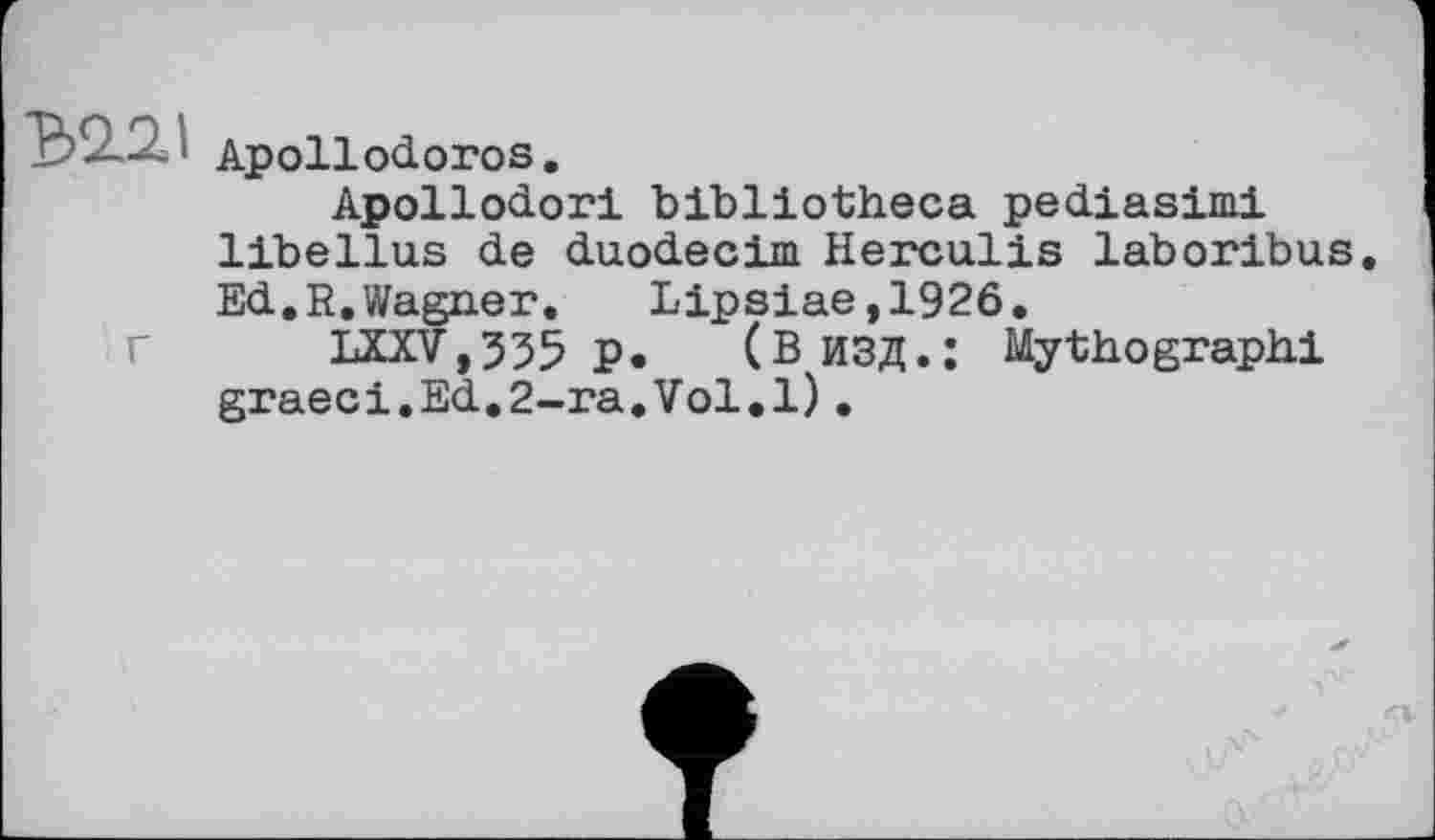 ﻿Apollodoros.
Apollodori bibliotheca pediasimi libellas de duodecim Herculis laboribus Ed.R.Wagner. Lipsiae,1926.
LXXV,335 p.	(В ИЗД.: Mythographi
graeci.Ed.2-ra.Vol.l).